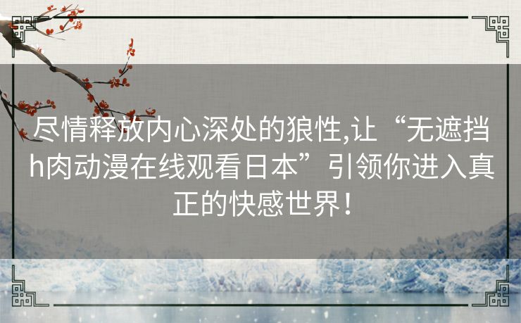 尽情释放内心深处的狼性,让“无遮挡h肉动漫在线观看日本”引领你进入真正的快感世界！