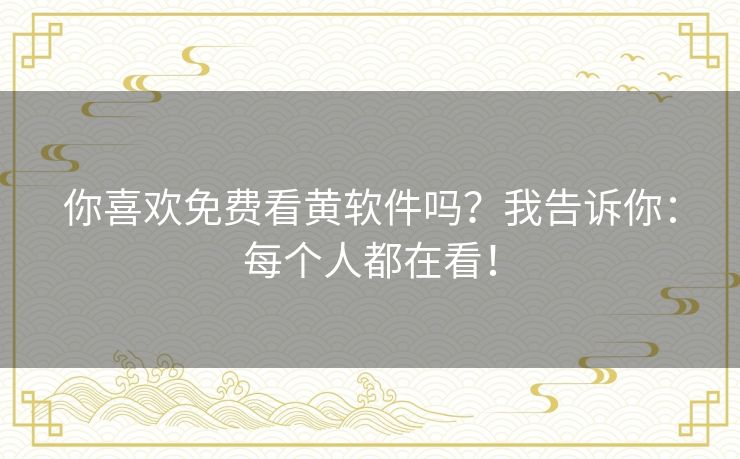 你喜欢免费看黄软件吗？我告诉你：每个人都在看！