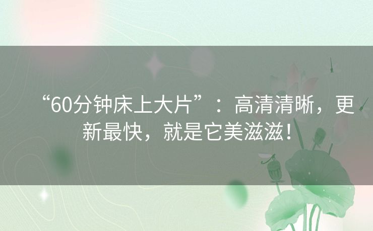 “60分钟床上大片”：高清清晰，更新最快，就是它美滋滋！