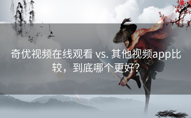 奇优视频在线观看 vs. 其他视频app比较，到底哪个更好？