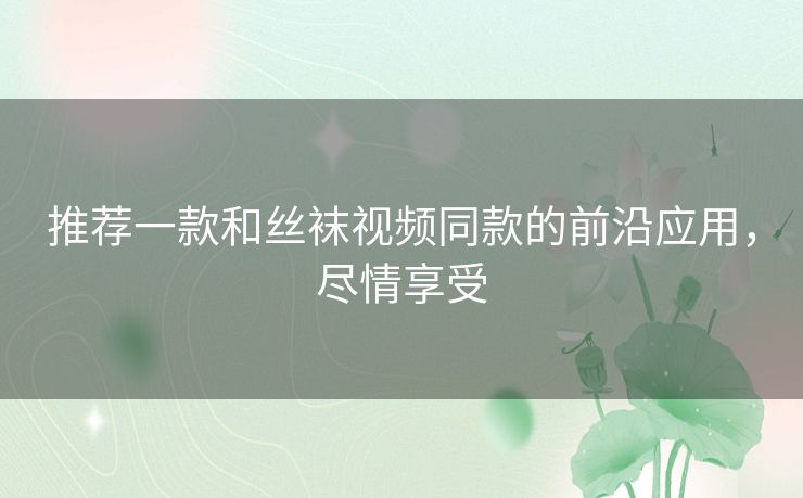 推荐一款和丝袜视频同款的前沿应用，尽情享受