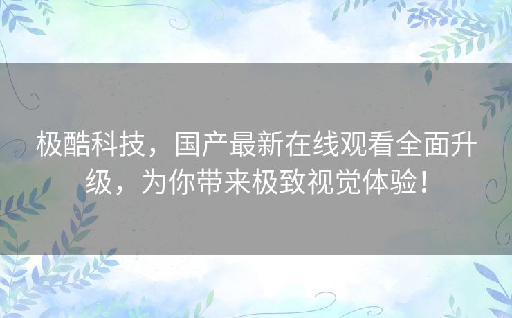 极酷科技,国产最新在线观看全面升级,为你带来极致视觉体验! 极酷科技,国产最新在线观看全面升级,为你带来极致视觉体验!