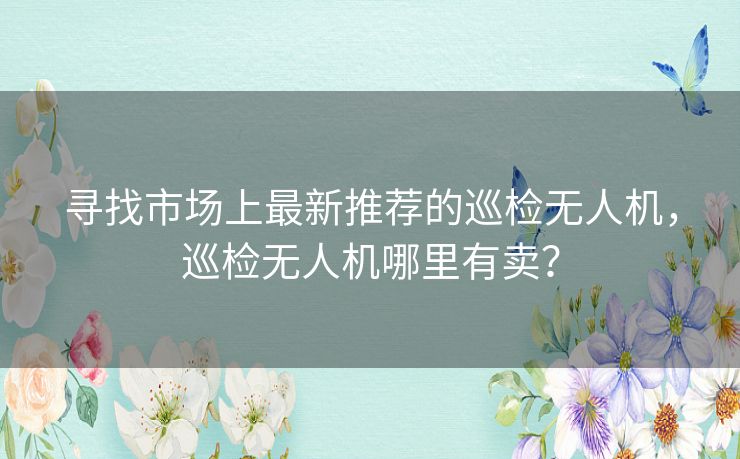 寻找市场上最新推荐的巡检无人机，巡检无人机哪里有卖？