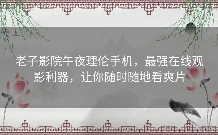 老子影院午夜理伦手机，最强在线观影利器，让你随时随地看爽片