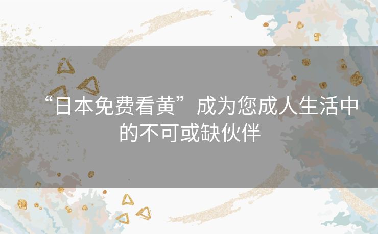 “日本免费看黄”成为您成人生活中的不可或缺伙伴