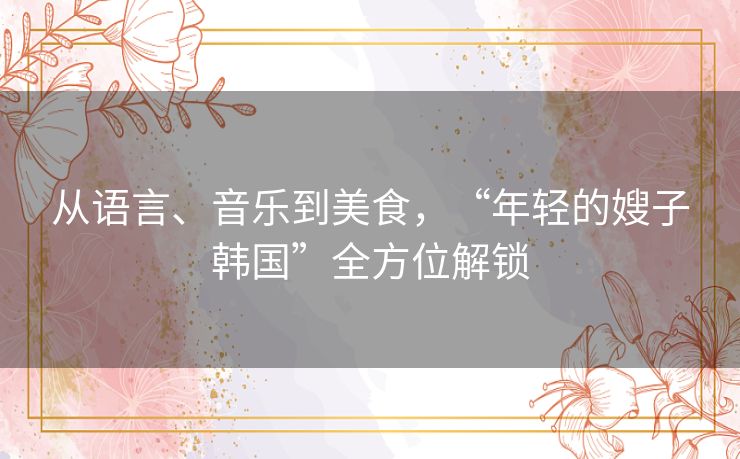 从语言、音乐到美食,“年轻的嫂子韩国”全方位解锁 从语言、音乐到美食,“年轻的嫂子韩国”全方位解锁