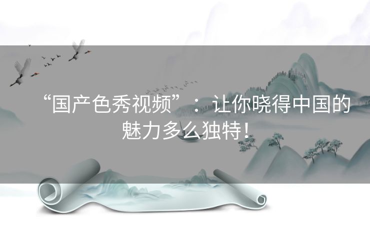“国产色秀视频”：让你晓得中国的魅力多么独特！
