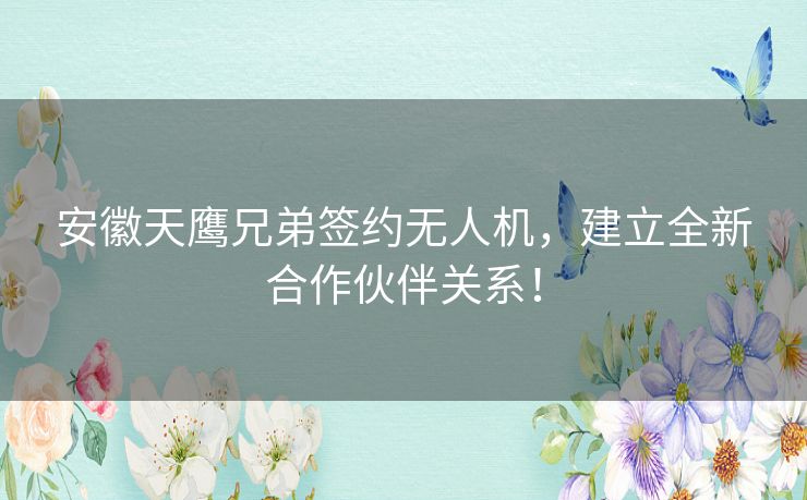 安徽天鹰兄弟签约无人机，建立全新合作伙伴关系！