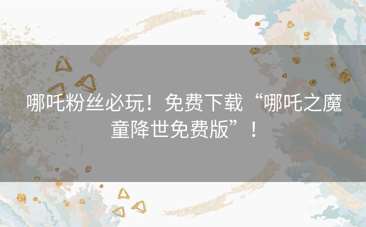 哪吒粉丝必玩！免费下载“哪吒之魔童降世免费版”！