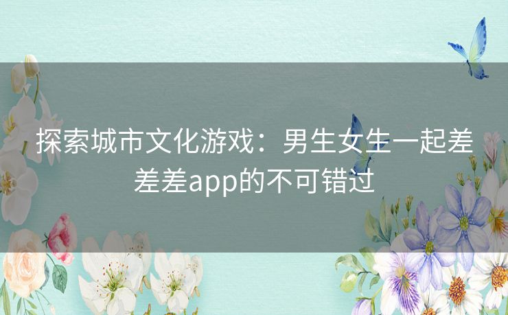 探索城市文化游戏：男生女生一起差差差app的不可错过