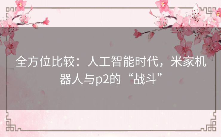全方位比较：人工智能时代，米家机器人与p2的“战斗”