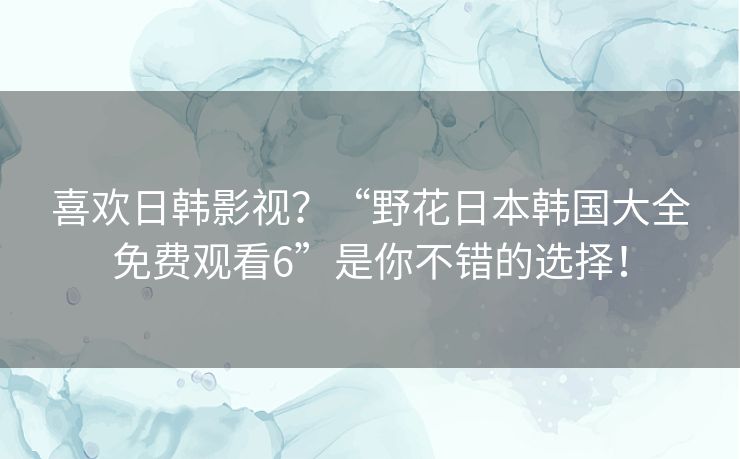 喜欢日韩影视？“野花日本韩国大全免费观看6”是你不错的选择！