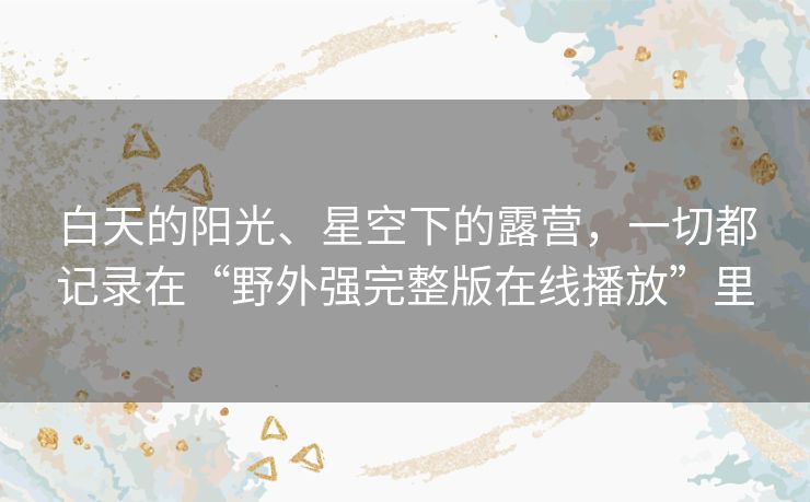 白天的阳光、星空下的露营，一切都记录在“野外强完整版在线播放”里