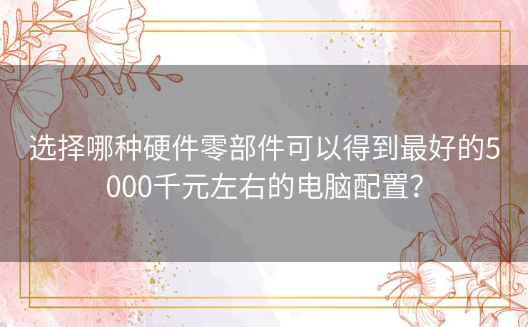 选择哪种硬件零部件可以得到最好的5000千元左右的电脑配置？