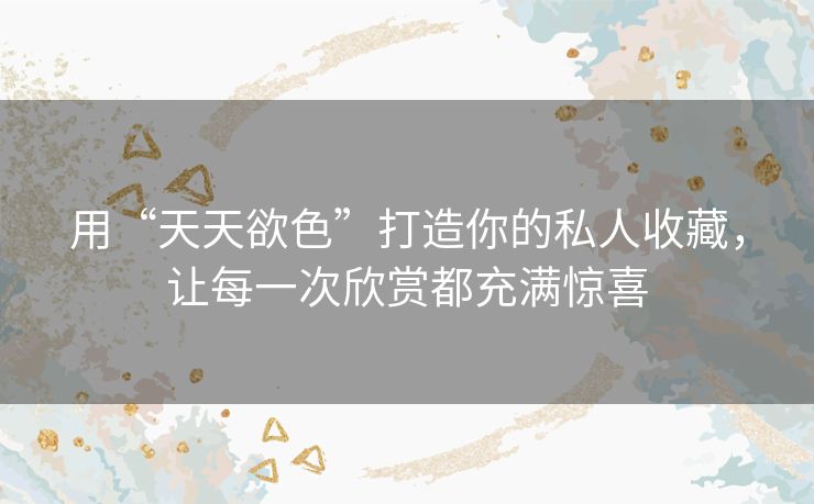 用“天天欲色”打造你的私人收藏，让每一次欣赏都充满惊喜