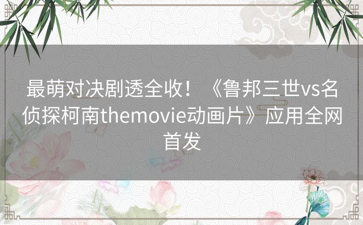 最萌对决剧透全收！《鲁邦三世vs名侦探柯南themovie动画片》应用全网首发