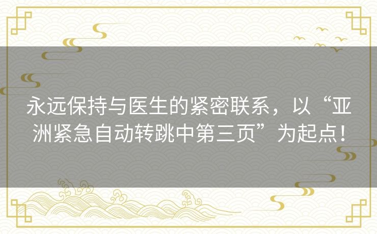 永远保持与医生的紧密联系，以“亚洲紧急自动转跳中第三页”为起点！