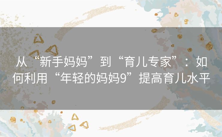 从“新手妈妈”到“育儿专家”：如何利用“年轻的妈妈9”提高育儿水平
