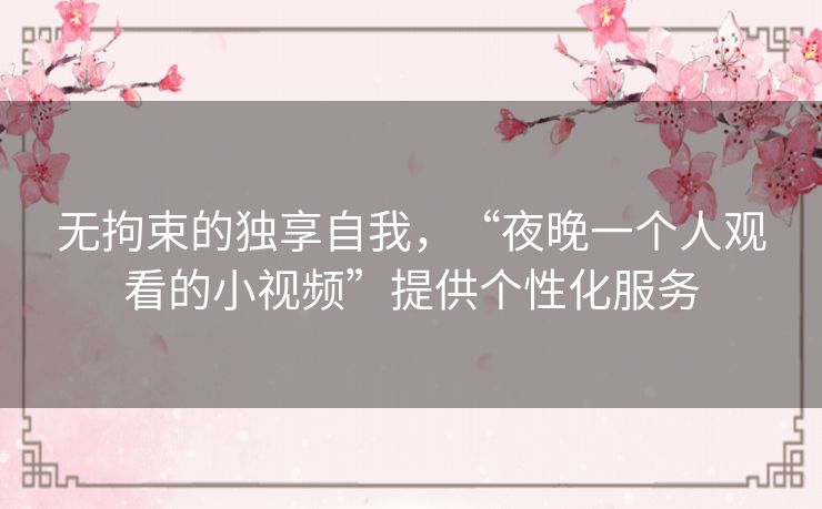 无拘束的独享自我，“夜晚一个人观看的小视频”提供个性化服务
