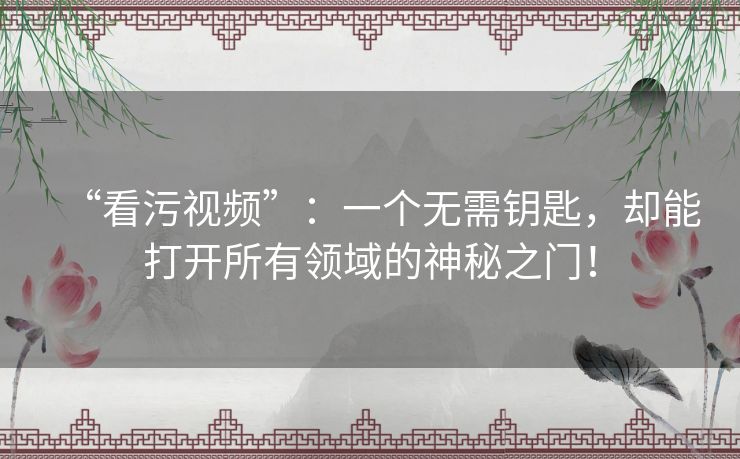 “看污视频”：一个无需钥匙，却能打开所有领域的神秘之门！