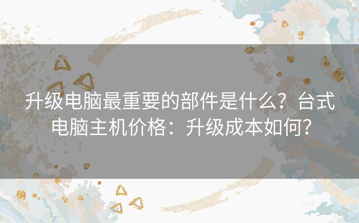 升级电脑最重要的部件是什么？台式电脑主机价格：升级成本如何？