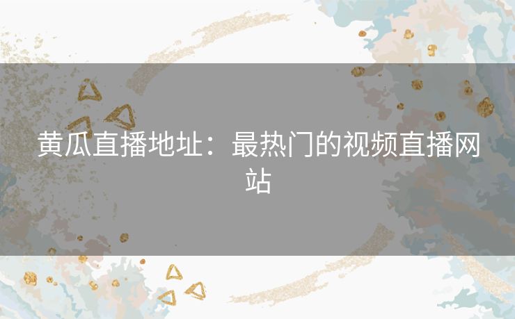 黄瓜直播地址：最热门的视频直播网站