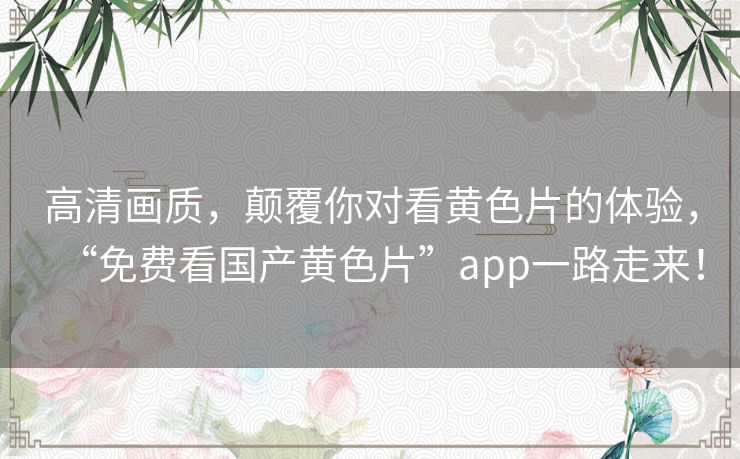 高清画质，颠覆你对看黄色片的体验，“免费看国产黄色片”app一路走来！