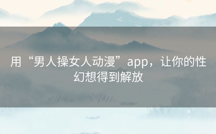 用“男人操女人动漫”app，让你的性幻想得到解放