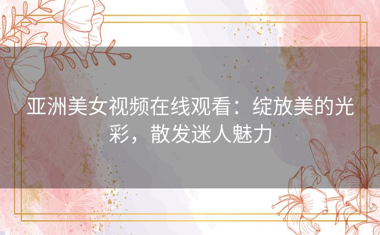 亚洲美女视频在线观看：绽放美的光彩，散发迷人魅力
