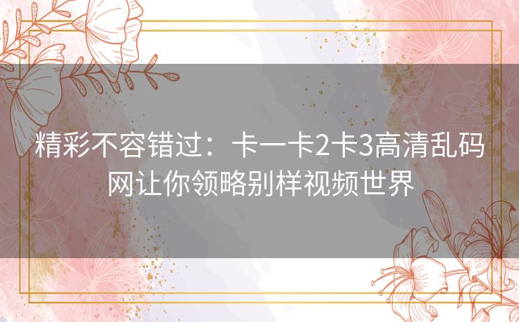 精彩不容错过:卡一卡2卡3高清乱码网让你领略别样视频世界 精彩不容错过:卡一卡2卡3高清乱码网让你领略别样视频世界