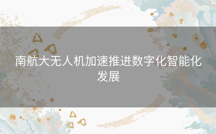 南航大无人机加速推进数字化智能化发展