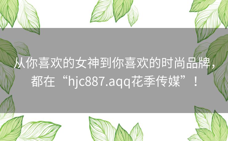 从你喜欢的女神到你喜欢的时尚品牌，都在“hjc887.aqq花季传媒”！