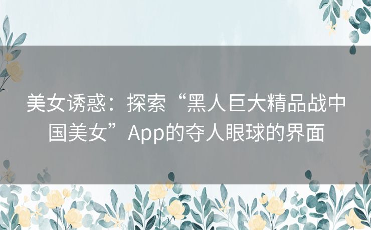 美女诱惑：探索“黑人巨大精品战中国美女”App的夺人眼球的界面