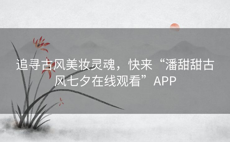 追寻古风美妆灵魂，快来“潘甜甜古风七夕在线观看”APP