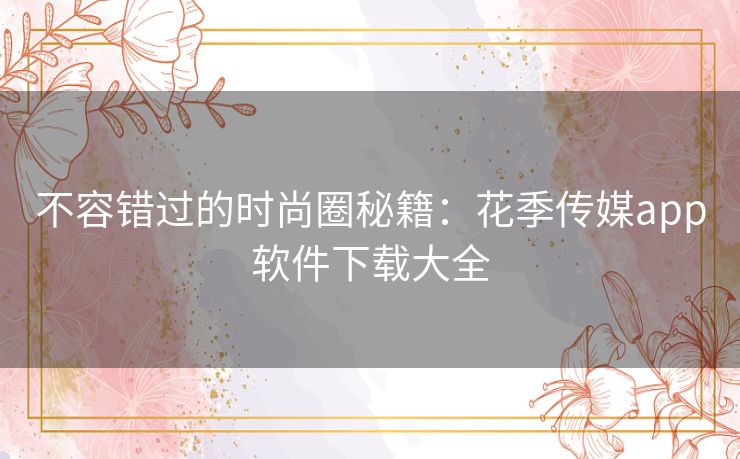 不容错过的时尚圈秘籍：花季传媒app软件下载大全