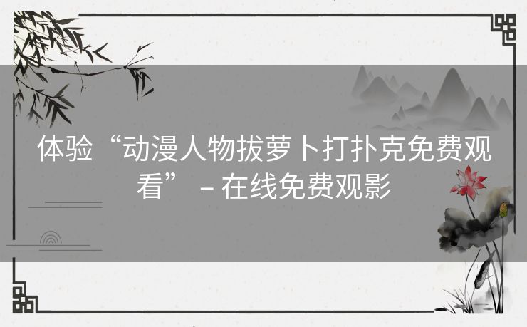 体验“动漫人物拔萝卜打扑克免费观看” – 在线免费观影 体验“动漫人物拔萝卜打扑克免费观看” – 在线免费观影