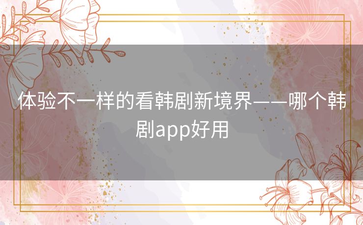体验不一样的看韩剧新境界——哪个韩剧app好用