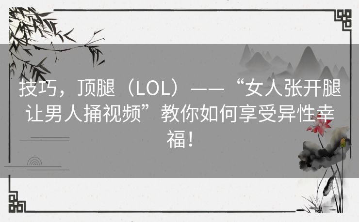 技巧,顶腿(LOL)——“女人张开腿让男人捅视频”教你如何享受异性幸福! 技巧,顶腿(LOL)——“女人张开腿让男人捅视频”教你如何享受异性幸福!