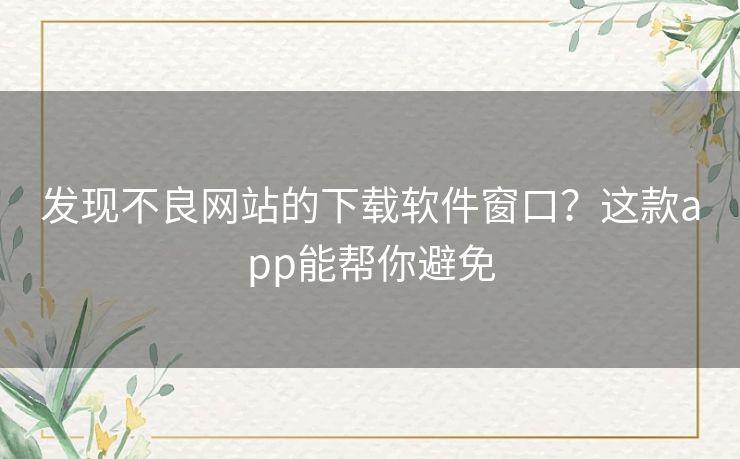 发现不良网站的下载软件窗口？这款app能帮你避免