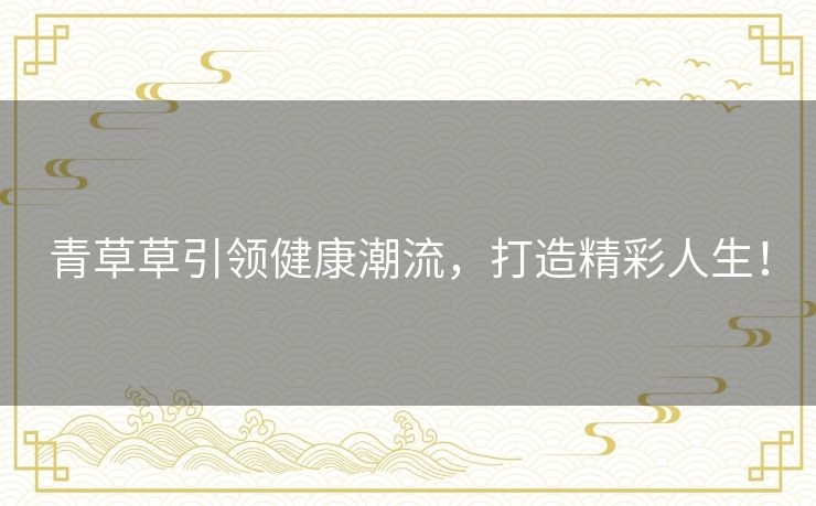 青草草引领健康潮流，打造精彩人生！