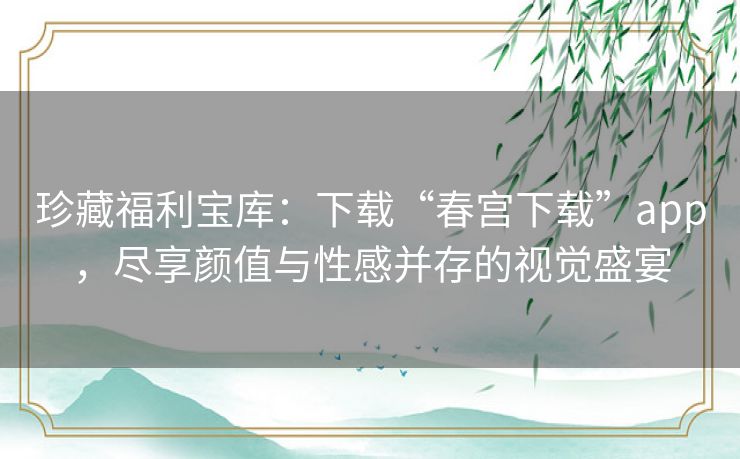 珍藏福利宝库：下载“春宫下载”app，尽享颜值与性感并存的视觉盛宴