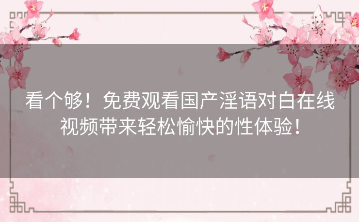 看个够！免费观看国产淫语对白在线视频带来轻松愉快的性体验！