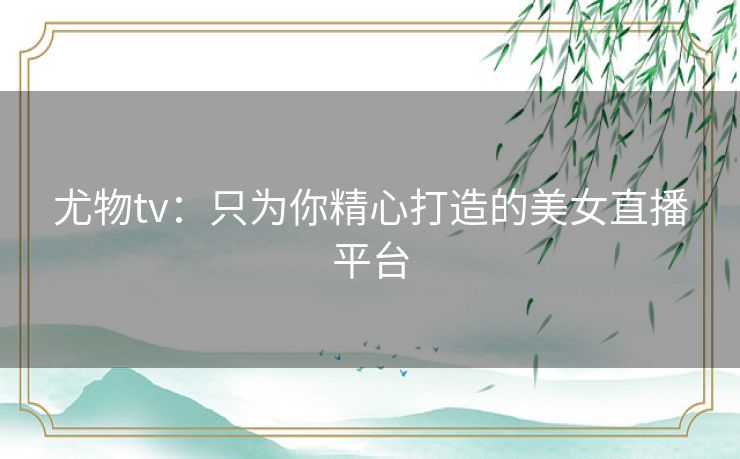 尤物tv:只为你精心打造的美女直播平台 尤物tv:只为你精心打造的美女直播平台
