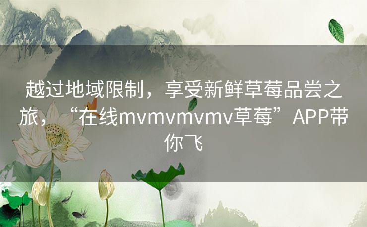 越过地域限制，享受新鲜草莓品尝之旅，“在线mvmvmvmv草莓”APP带你飞