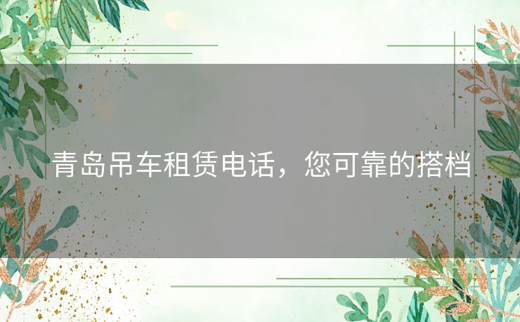 青岛吊车租赁电话，您可靠的搭档
