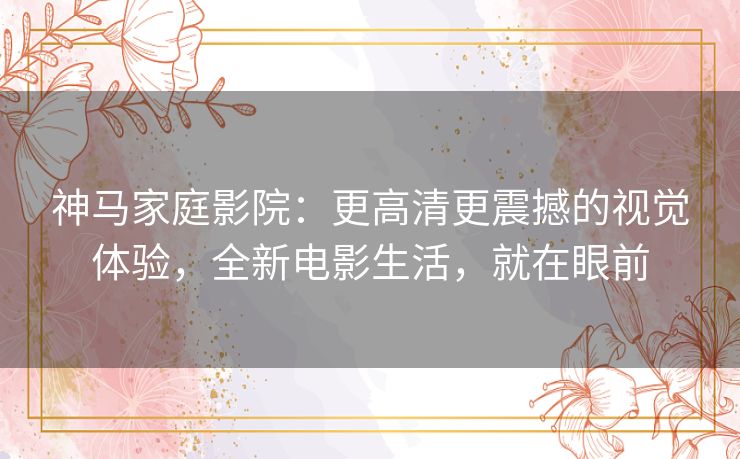 神马家庭影院：更高清更震撼的视觉体验，全新电影生活，就在眼前