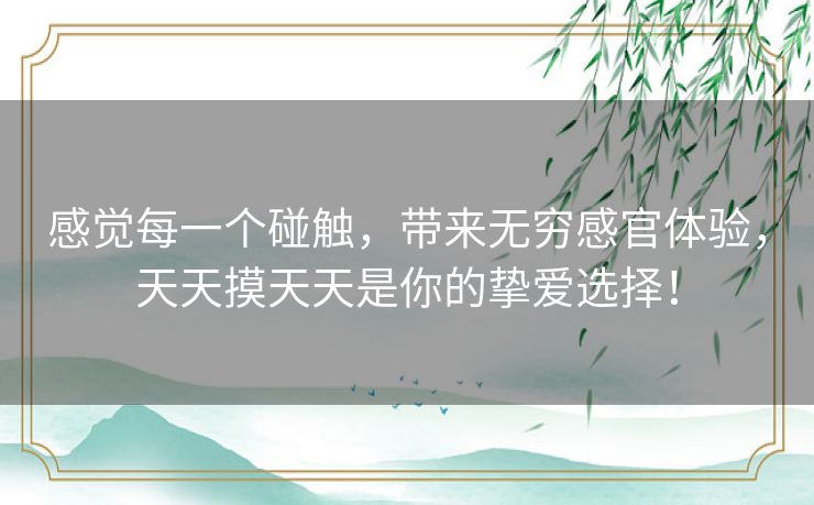 感觉每一个碰触，带来无穷感官体验，天天摸天天是你的挚爱选择！