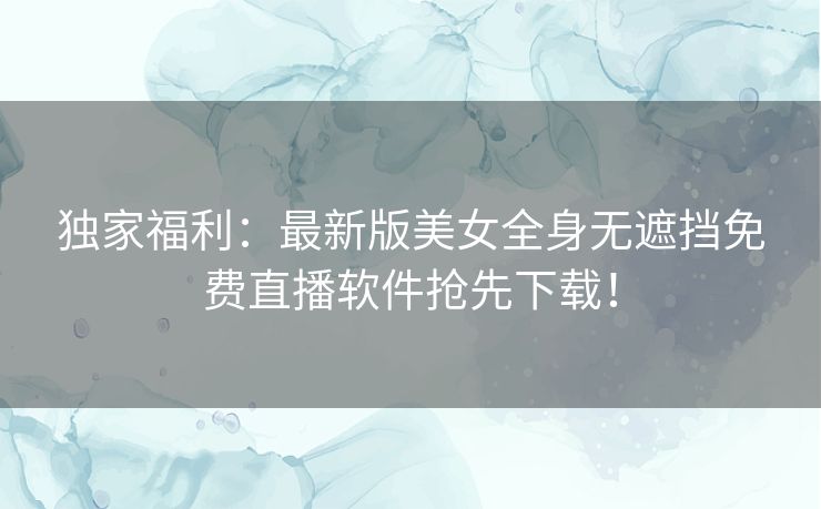 独家福利：最新版美女全身无遮挡免费直播软件抢先下载！