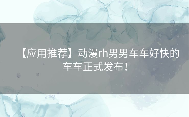 【应用推荐】动漫rh男男车车好快的车车正式发布！