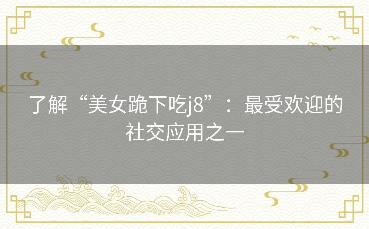 了解“美女跪下吃j8”：最受欢迎的社交应用之一